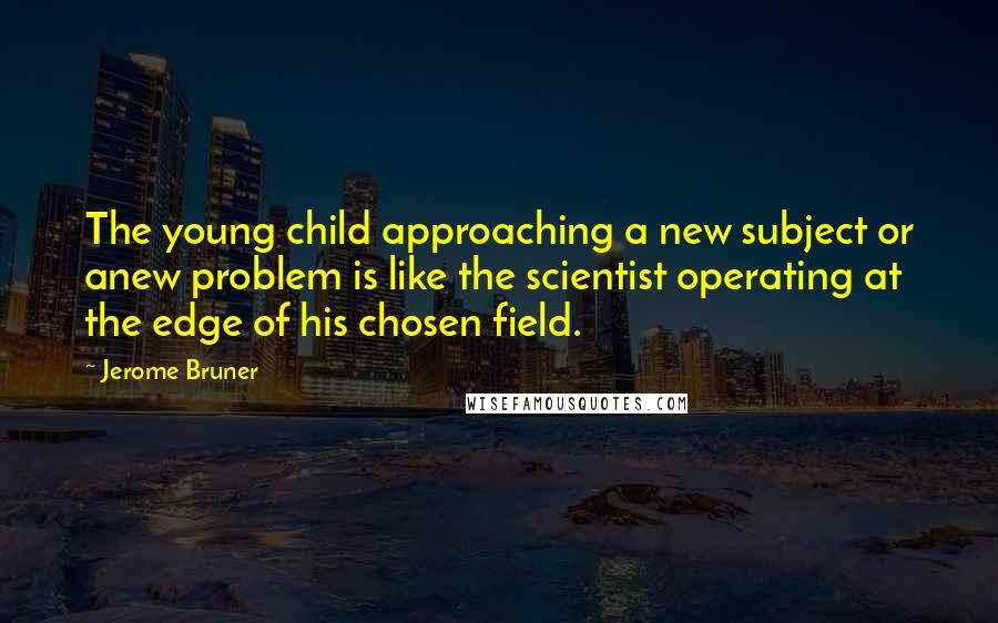 Jerome Bruner Quotes: The young child approaching a new subject or anew problem is like the scientist operating at the edge of his chosen field.
