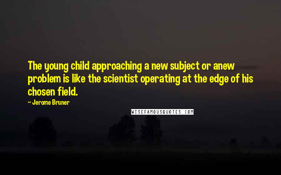 Jerome Bruner Quotes: The young child approaching a new subject or anew problem is like the scientist operating at the edge of his chosen field.