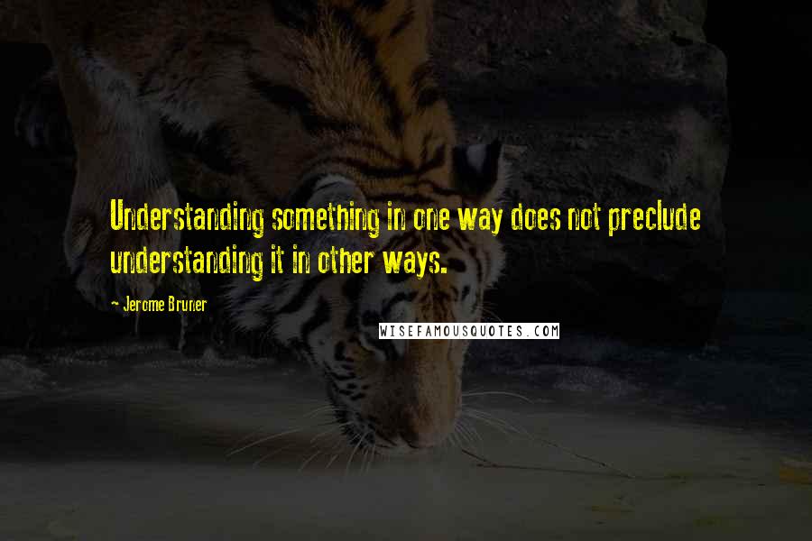 Jerome Bruner Quotes: Understanding something in one way does not preclude understanding it in other ways.