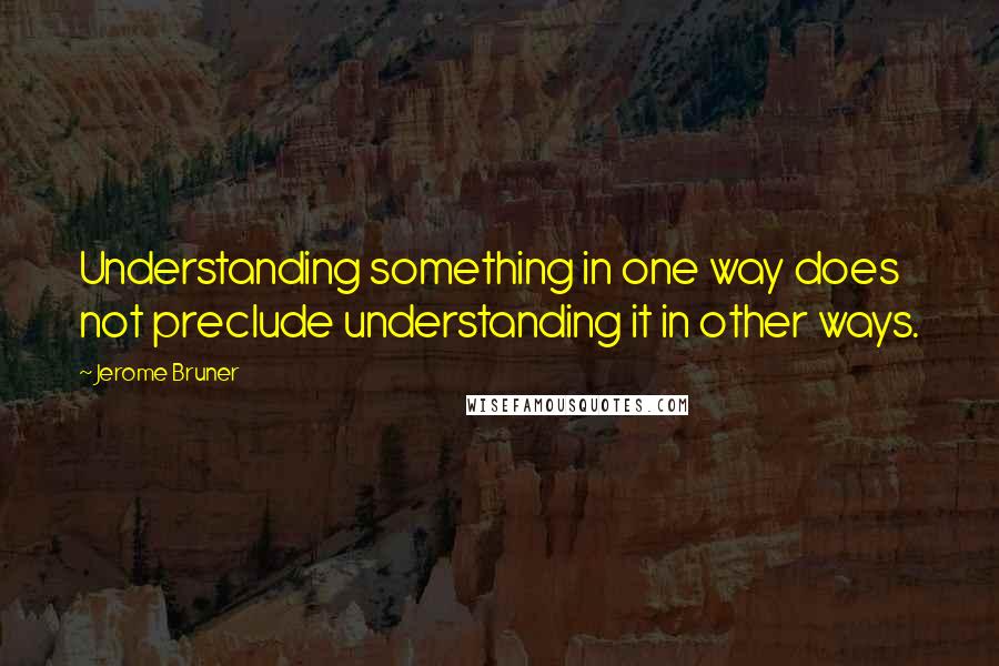 Jerome Bruner Quotes: Understanding something in one way does not preclude understanding it in other ways.