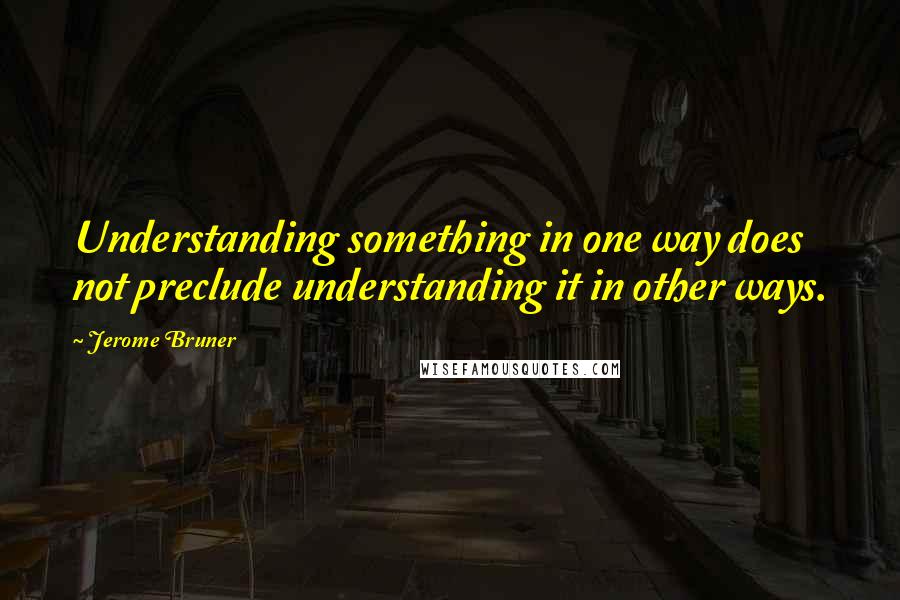 Jerome Bruner Quotes: Understanding something in one way does not preclude understanding it in other ways.
