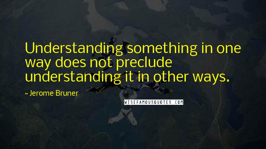 Jerome Bruner Quotes: Understanding something in one way does not preclude understanding it in other ways.