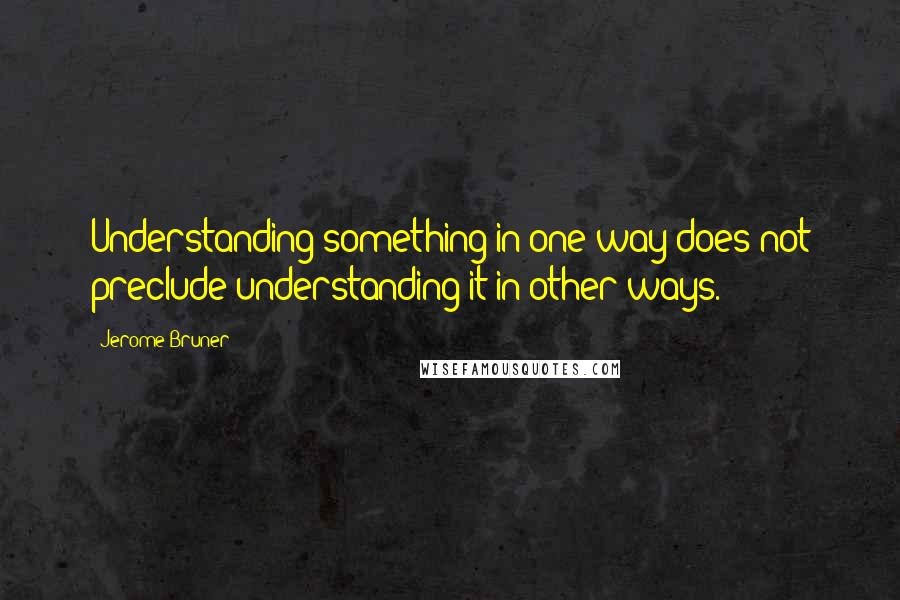 Jerome Bruner Quotes: Understanding something in one way does not preclude understanding it in other ways.