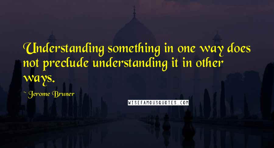 Jerome Bruner Quotes: Understanding something in one way does not preclude understanding it in other ways.