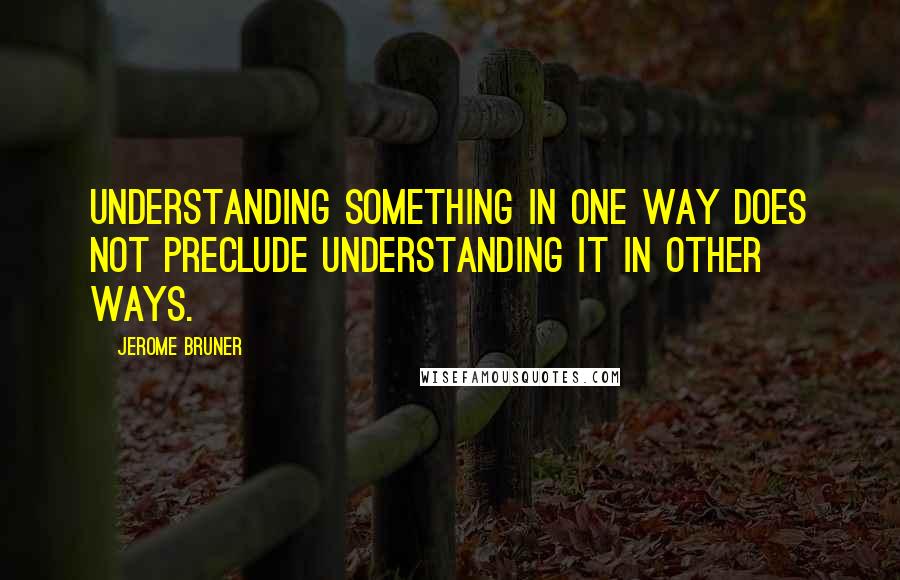 Jerome Bruner Quotes: Understanding something in one way does not preclude understanding it in other ways.