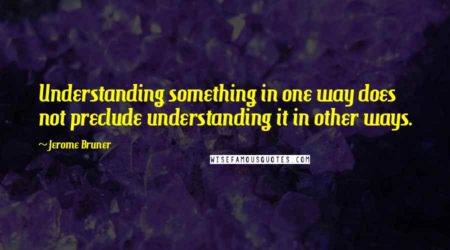 Jerome Bruner Quotes: Understanding something in one way does not preclude understanding it in other ways.