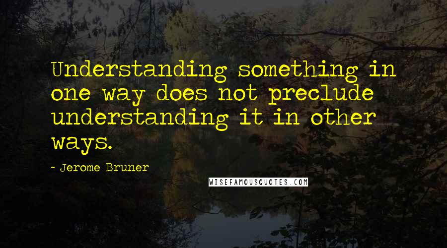 Jerome Bruner Quotes: Understanding something in one way does not preclude understanding it in other ways.