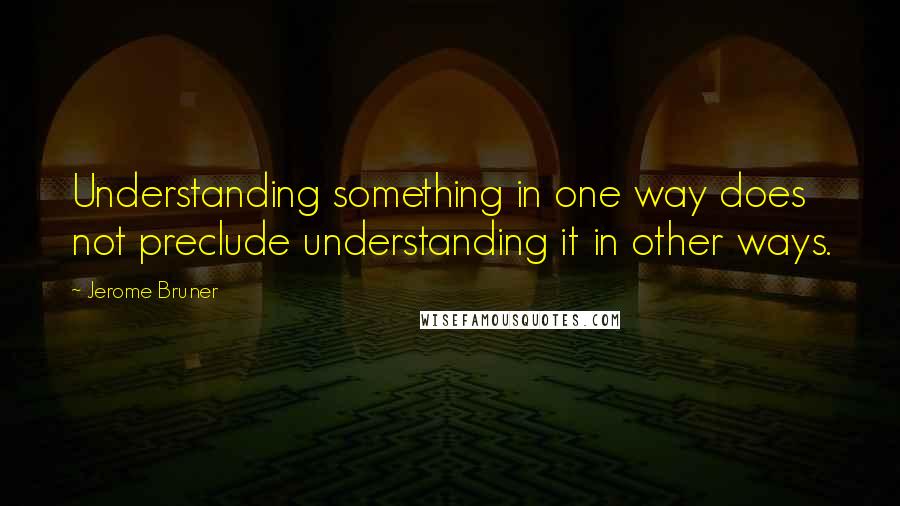 Jerome Bruner Quotes: Understanding something in one way does not preclude understanding it in other ways.