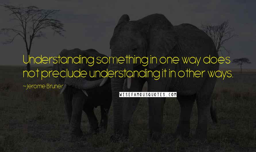 Jerome Bruner Quotes: Understanding something in one way does not preclude understanding it in other ways.