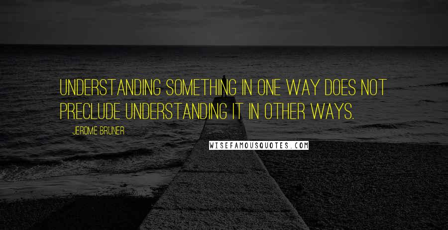 Jerome Bruner Quotes: Understanding something in one way does not preclude understanding it in other ways.