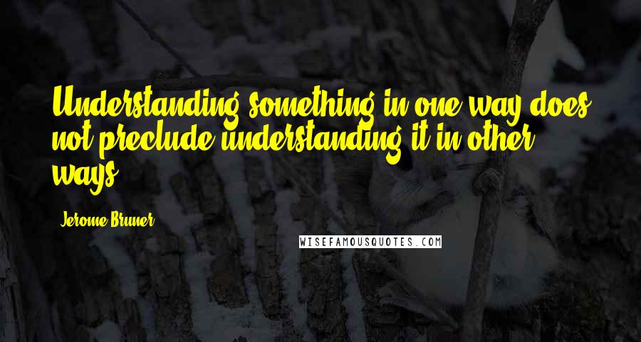 Jerome Bruner Quotes: Understanding something in one way does not preclude understanding it in other ways.