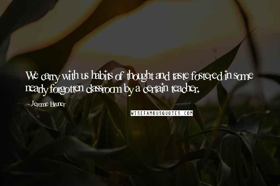 Jerome Bruner Quotes: We carry with us habits of thought and taste fostered in some nearly forgotten classroom by a certain teacher.