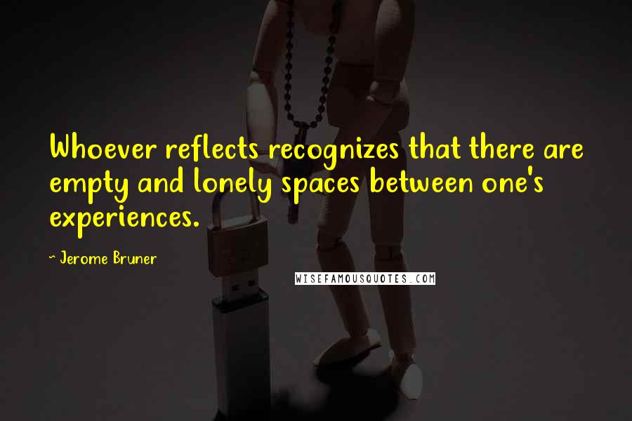 Jerome Bruner Quotes: Whoever reflects recognizes that there are empty and lonely spaces between one's experiences.