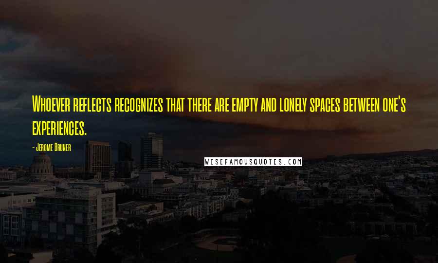 Jerome Bruner Quotes: Whoever reflects recognizes that there are empty and lonely spaces between one's experiences.