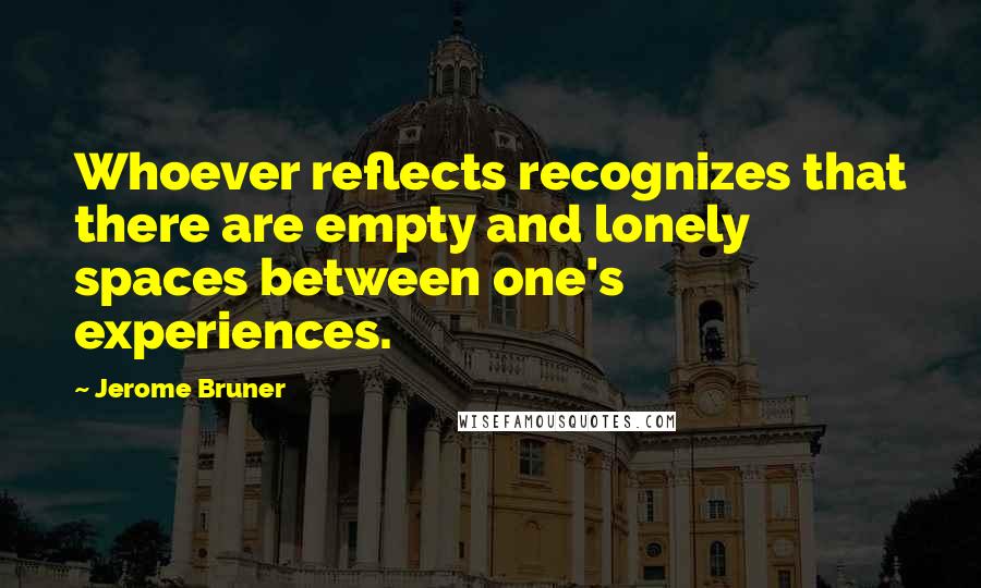 Jerome Bruner Quotes: Whoever reflects recognizes that there are empty and lonely spaces between one's experiences.