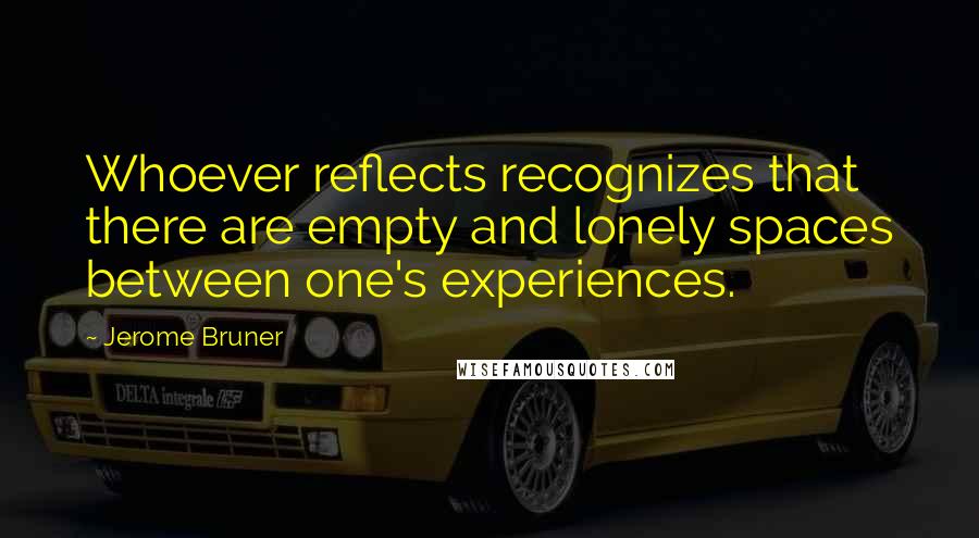 Jerome Bruner Quotes: Whoever reflects recognizes that there are empty and lonely spaces between one's experiences.