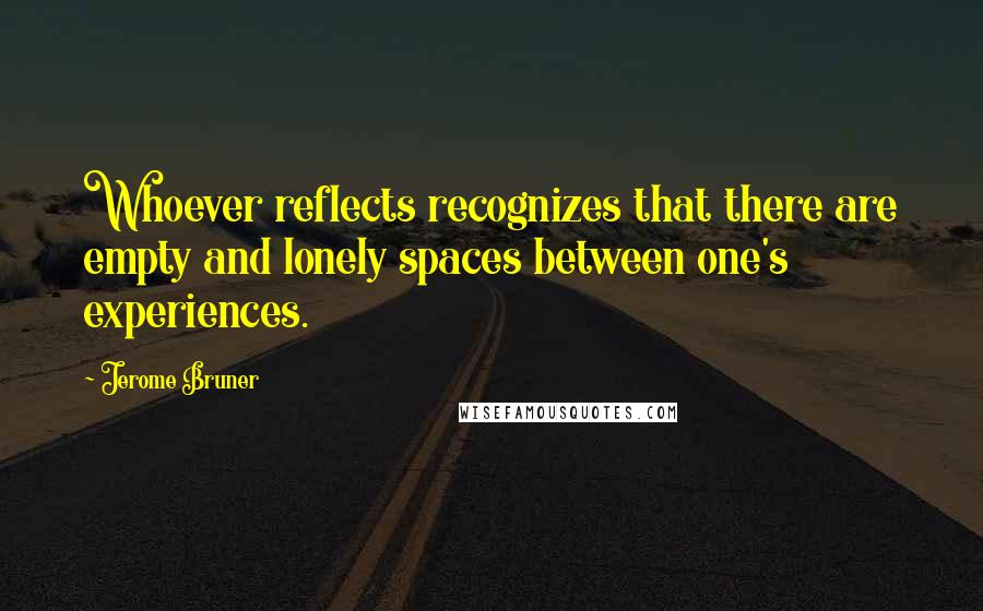 Jerome Bruner Quotes: Whoever reflects recognizes that there are empty and lonely spaces between one's experiences.