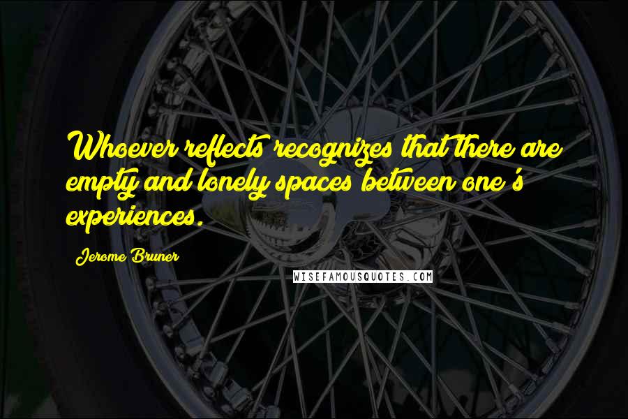 Jerome Bruner Quotes: Whoever reflects recognizes that there are empty and lonely spaces between one's experiences.