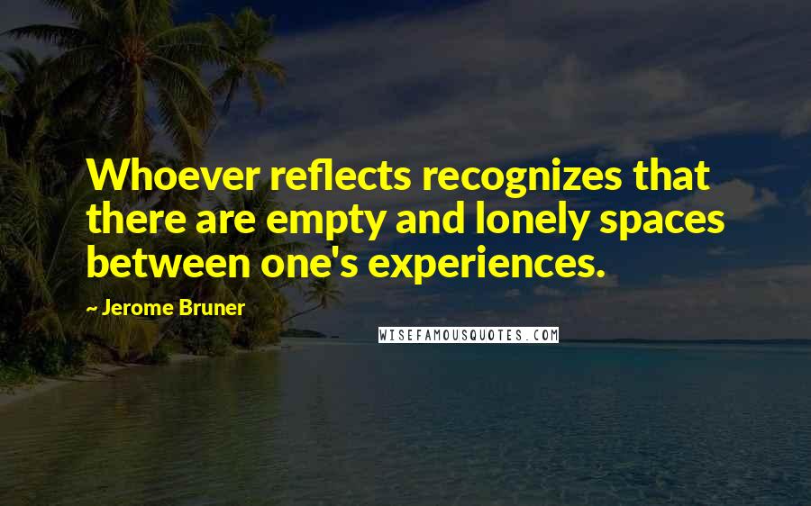 Jerome Bruner Quotes: Whoever reflects recognizes that there are empty and lonely spaces between one's experiences.