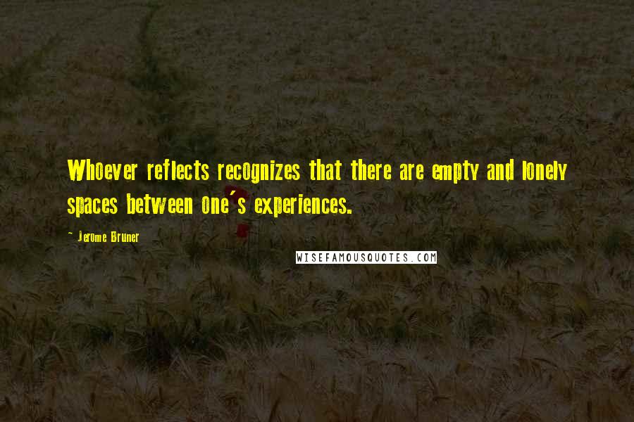 Jerome Bruner Quotes: Whoever reflects recognizes that there are empty and lonely spaces between one's experiences.