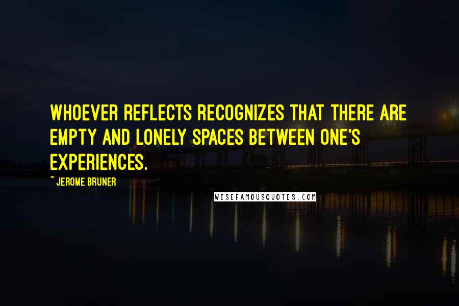 Jerome Bruner Quotes: Whoever reflects recognizes that there are empty and lonely spaces between one's experiences.