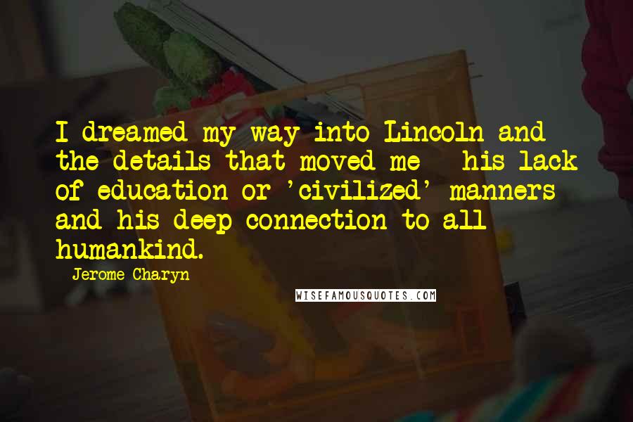 Jerome Charyn Quotes: I dreamed my way into Lincoln and the details that moved me - his lack of education or 'civilized' manners and his deep connection to all humankind.