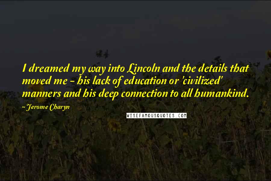 Jerome Charyn Quotes: I dreamed my way into Lincoln and the details that moved me - his lack of education or 'civilized' manners and his deep connection to all humankind.