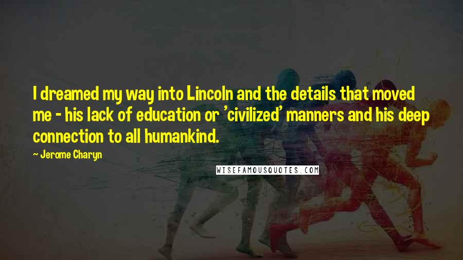 Jerome Charyn Quotes: I dreamed my way into Lincoln and the details that moved me - his lack of education or 'civilized' manners and his deep connection to all humankind.