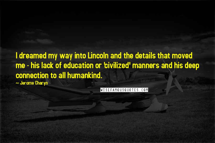 Jerome Charyn Quotes: I dreamed my way into Lincoln and the details that moved me - his lack of education or 'civilized' manners and his deep connection to all humankind.