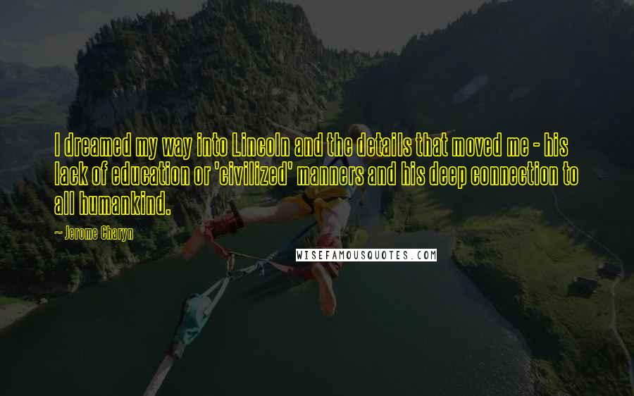 Jerome Charyn Quotes: I dreamed my way into Lincoln and the details that moved me - his lack of education or 'civilized' manners and his deep connection to all humankind.