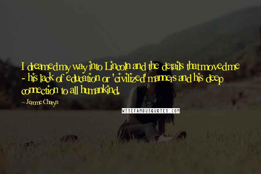 Jerome Charyn Quotes: I dreamed my way into Lincoln and the details that moved me - his lack of education or 'civilized' manners and his deep connection to all humankind.