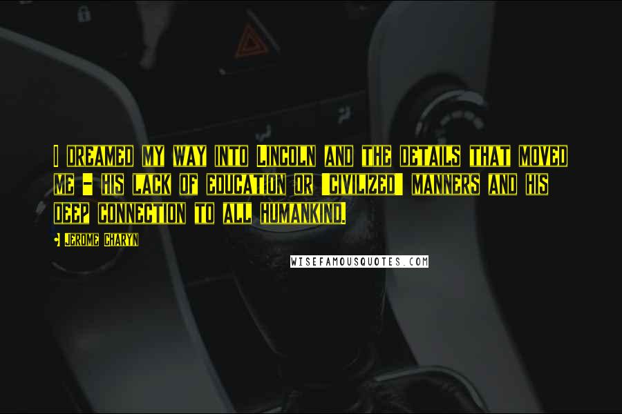 Jerome Charyn Quotes: I dreamed my way into Lincoln and the details that moved me - his lack of education or 'civilized' manners and his deep connection to all humankind.