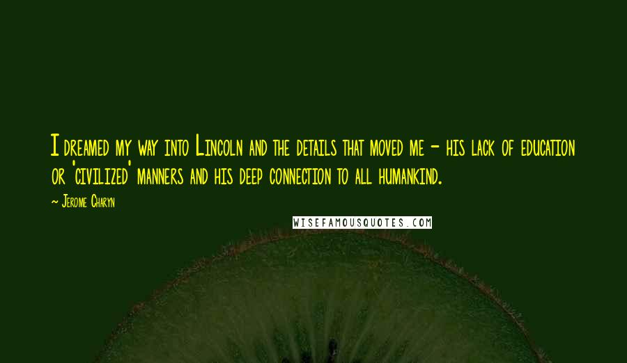 Jerome Charyn Quotes: I dreamed my way into Lincoln and the details that moved me - his lack of education or 'civilized' manners and his deep connection to all humankind.