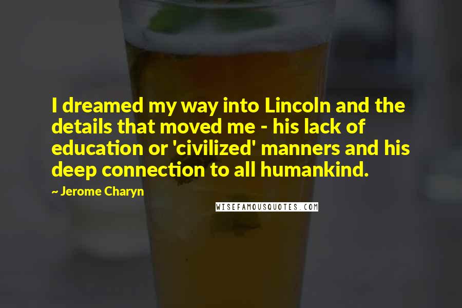 Jerome Charyn Quotes: I dreamed my way into Lincoln and the details that moved me - his lack of education or 'civilized' manners and his deep connection to all humankind.