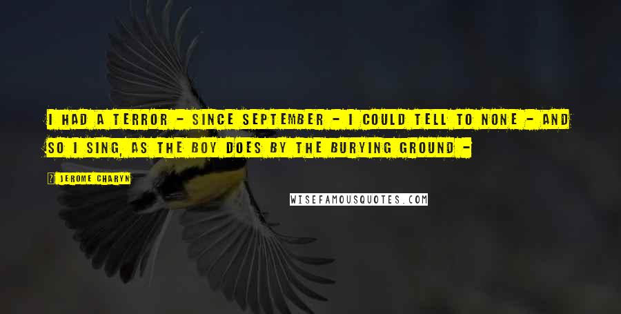 Jerome Charyn Quotes: I had a terror - since September - I could tell to none - and so I sing, as the Boy does by the Burying Ground - 