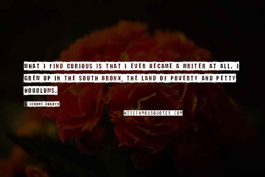 Jerome Charyn Quotes: What I find curious is that I ever became a writer at all. I grew up in the South Bronx, the land of poverty and petty hoodlums.