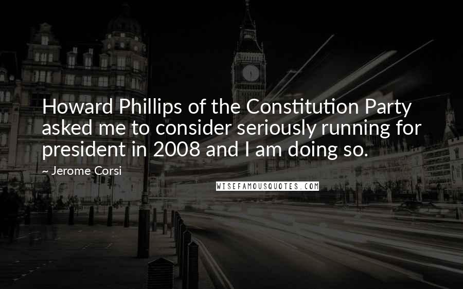 Jerome Corsi Quotes: Howard Phillips of the Constitution Party asked me to consider seriously running for president in 2008 and I am doing so.