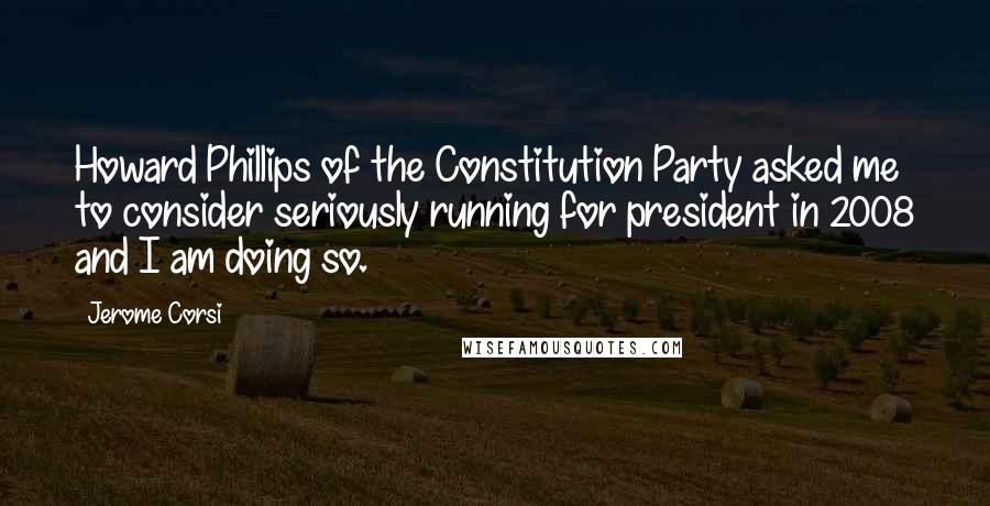 Jerome Corsi Quotes: Howard Phillips of the Constitution Party asked me to consider seriously running for president in 2008 and I am doing so.