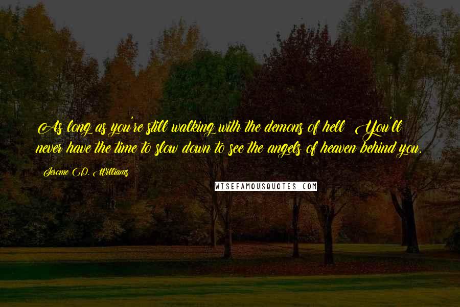 Jerome D. Williams Quotes: As long as you're still walking with the demons of hell! You'll never have the time to slow down to see the angels of heaven behind you.