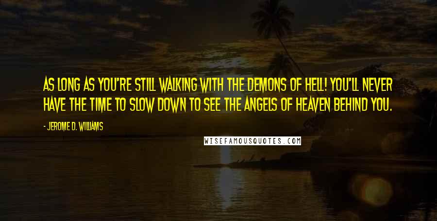 Jerome D. Williams Quotes: As long as you're still walking with the demons of hell! You'll never have the time to slow down to see the angels of heaven behind you.