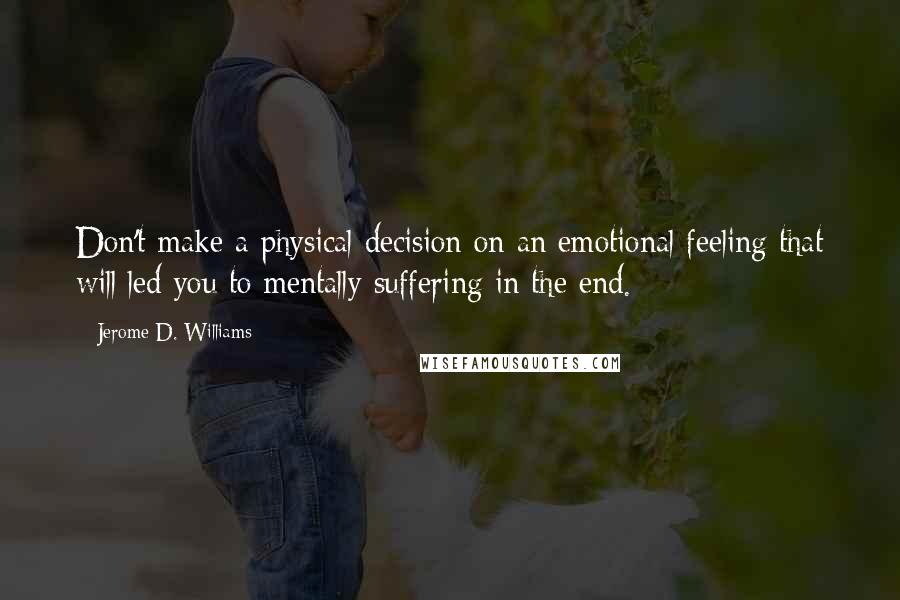 Jerome D. Williams Quotes: Don't make a physical decision on an emotional feeling that will led you to mentally suffering in the end.