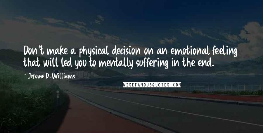 Jerome D. Williams Quotes: Don't make a physical decision on an emotional feeling that will led you to mentally suffering in the end.