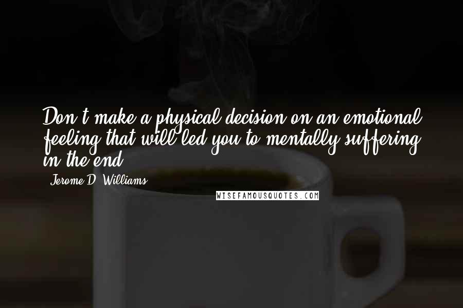 Jerome D. Williams Quotes: Don't make a physical decision on an emotional feeling that will led you to mentally suffering in the end.