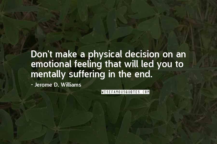 Jerome D. Williams Quotes: Don't make a physical decision on an emotional feeling that will led you to mentally suffering in the end.