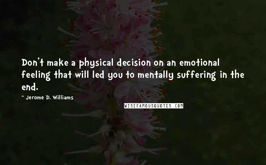 Jerome D. Williams Quotes: Don't make a physical decision on an emotional feeling that will led you to mentally suffering in the end.