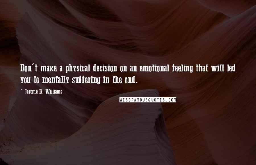 Jerome D. Williams Quotes: Don't make a physical decision on an emotional feeling that will led you to mentally suffering in the end.