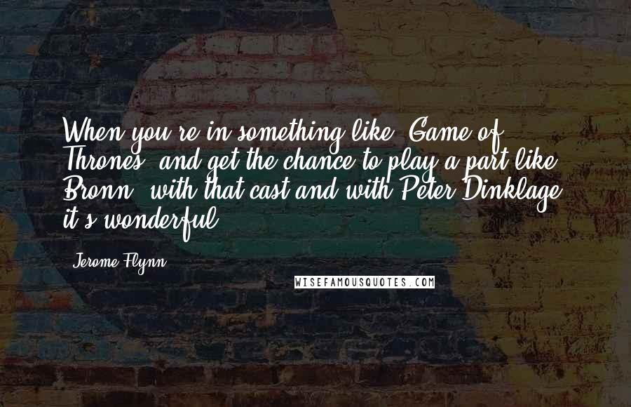 Jerome Flynn Quotes: When you're in something like 'Game of Thrones' and get the chance to play a part like Bronn, with that cast and with Peter Dinklage, it's wonderful.