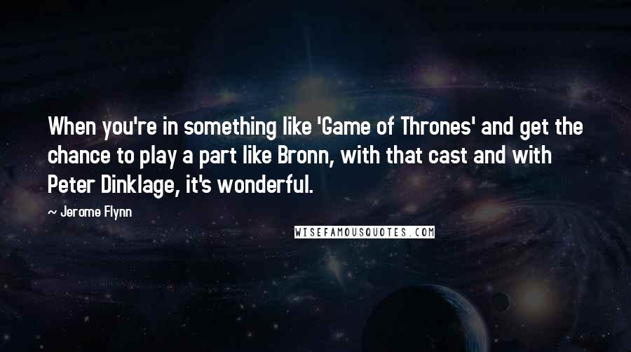 Jerome Flynn Quotes: When you're in something like 'Game of Thrones' and get the chance to play a part like Bronn, with that cast and with Peter Dinklage, it's wonderful.