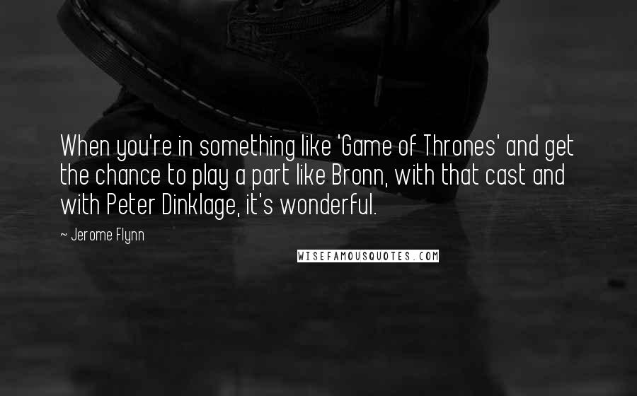 Jerome Flynn Quotes: When you're in something like 'Game of Thrones' and get the chance to play a part like Bronn, with that cast and with Peter Dinklage, it's wonderful.