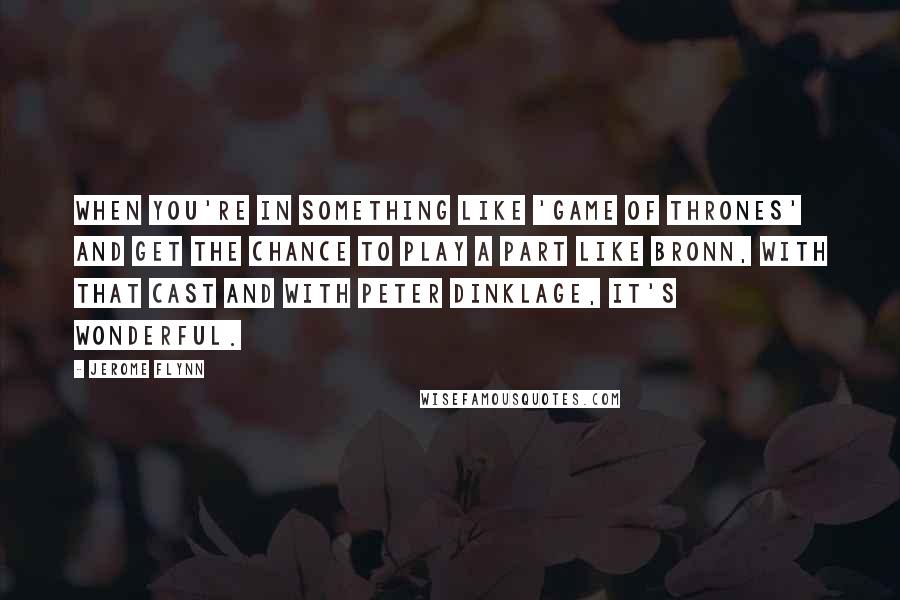 Jerome Flynn Quotes: When you're in something like 'Game of Thrones' and get the chance to play a part like Bronn, with that cast and with Peter Dinklage, it's wonderful.